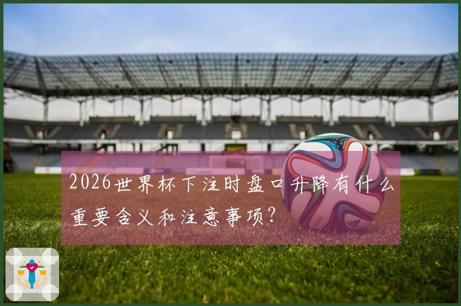 2026世界杯下注时盘口升降有什么重要含义和注意事项？