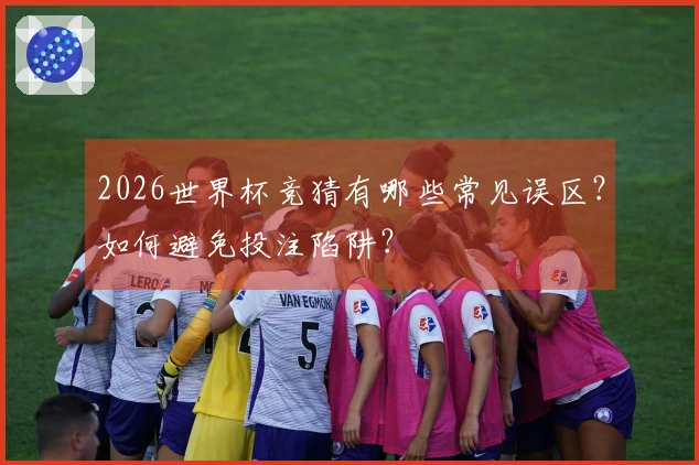 2026世界杯竞猜有哪些常见误区？如何避免投注陷阱？