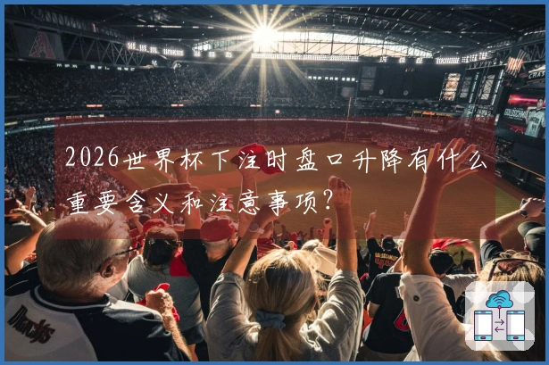 2026世界杯下注时盘口升降有什么重要含义和注意事项？