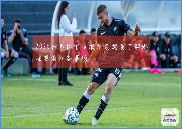 2026世界杯下注跟单前需要了解哪些赛前准备事项